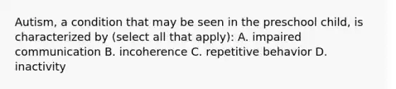 Autism, a condition that may be seen in the preschool child, is characterized by (select all that apply): A. impaired communication B. incoherence C. repetitive behavior D. inactivity