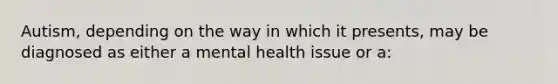 Autism, depending on the way in which it presents, may be diagnosed as either a mental health issue or a: