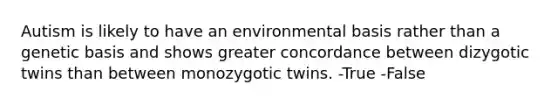 Autism is likely to have an environmental basis rather than a genetic basis and shows greater concordance between dizygotic twins than between monozygotic twins. -True -False