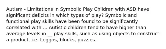 Autism - Limitations in Symbolic Play Children with ASD have significant deficits in which types of play? Symbolic and functional play skills have been found to be significantly correlated with ... Autistic children tend to have higher than average levels in __ play skills, such as using objects to construct a product. i.e. Leggos, blocks, puzzles.