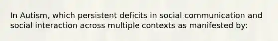 In Autism, which persistent deficits in social communication and social interaction across multiple contexts as manifested by: