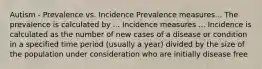 Autism - Prevalence vs. Incidence Prevalence measures... The prevalence is calculated by ... Incidence measures ... Incidence is calculated as the number of new cases of a disease or condition in a specified time period (usually a year) divided by the size of the population under consideration who are initially disease free