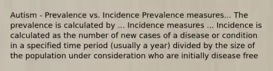 Autism - Prevalence vs. Incidence Prevalence measures... The prevalence is calculated by ... Incidence measures ... Incidence is calculated as the number of new cases of a disease or condition in a specified time period (usually a year) divided by the size of the population under consideration who are initially disease free