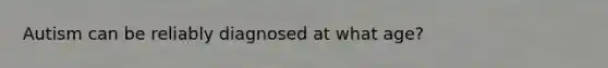 Autism can be reliably diagnosed at what age?