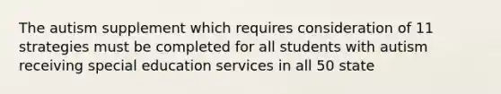 The autism supplement which requires consideration of 11 strategies must be completed for all students with autism receiving special education services in all 50 state