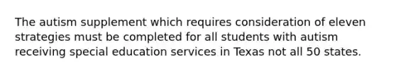 The autism supplement which requires consideration of eleven strategies must be completed for all students with autism receiving special education services in Texas not all 50 states.