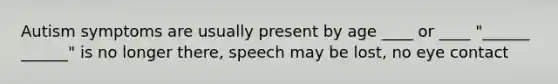 Autism symptoms are usually present by age ____ or ____ "______ ______" is no longer there, speech may be lost, no eye contact