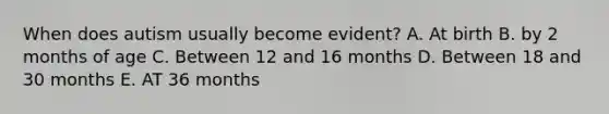 When does autism usually become evident? A. At birth B. by 2 months of age C. Between 12 and 16 months D. Between 18 and 30 months E. AT 36 months