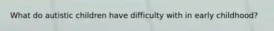 What do autistic children have difficulty with in early childhood?