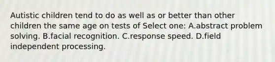 Autistic children tend to do as well as or better than other children the same age on tests of Select one: A.abstract problem solving. B.facial recognition. C.response speed. D.field independent processing.