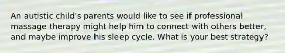 An autistic child's parents would like to see if professional massage therapy might help him to connect with others better, and maybe improve his sleep cycle. What is your best strategy?