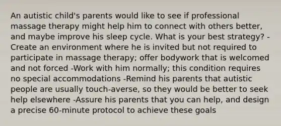 An autistic child's parents would like to see if professional massage therapy might help him to connect with others better, and maybe improve his sleep cycle. What is your best strategy? -Create an environment where he is invited but not required to participate in massage therapy; offer bodywork that is welcomed and not forced -Work with him normally; this condition requires no special accommodations -Remind his parents that autistic people are usually touch-averse, so they would be better to seek help elsewhere -Assure his parents that you can help, and design a precise 60-minute protocol to achieve these goals