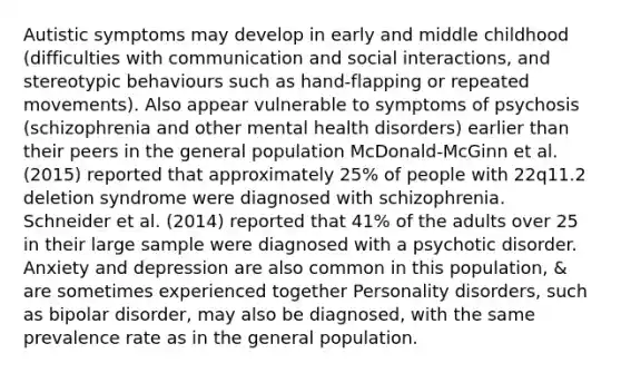 Autistic symptoms may develop in early and middle childhood (difficulties with communication and social interactions, and stereotypic behaviours such as hand-flapping or repeated movements). Also appear vulnerable to symptoms of psychosis (schizophrenia and other mental health disorders) earlier than their peers in the general population McDonald-McGinn et al. (2015) reported that approximately 25% of people with 22q11.2 deletion syndrome were diagnosed with schizophrenia. Schneider et al. (2014) reported that 41% of the adults over 25 in their large sample were diagnosed with a psychotic disorder. Anxiety and depression are also common in this population, & are sometimes experienced together Personality disorders, such as bipolar disorder, may also be diagnosed, with the same prevalence rate as in the general population.