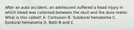 After an auto accident, an adolescent suffered a head injury in which blood was collected between the skull and the dura mater. What is this called? A. Contusion B. Subdural hematoma C. Epidural hematoma D. Both B and C