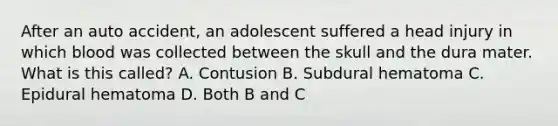 After an auto accident, an adolescent suffered a head injury in which blood was collected between the skull and the dura mater. What is this called? A. Contusion B. Subdural hematoma C. Epidural hematoma D. Both B and C