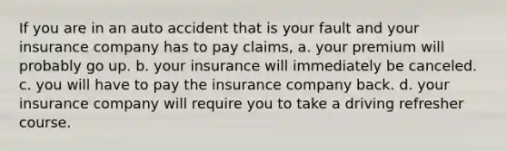 If you are in an auto accident that is your fault and your insurance company has to pay claims, a. your premium will probably go up. b. your insurance will immediately be canceled. c. you will have to pay the insurance company back. d. your insurance company will require you to take a driving refresher course.