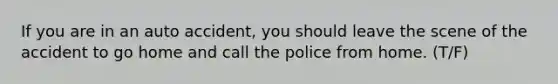 If you are in an auto accident, you should leave the scene of the accident to go home and call the police from home. (T/F)