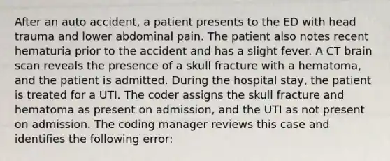 After an auto accident, a patient presents to the ED with head trauma and lower abdominal pain. The patient also notes recent hematuria prior to the accident and has a slight fever. A CT brain scan reveals the presence of a skull fracture with a hematoma, and the patient is admitted. During the hospital stay, the patient is treated for a UTI. The coder assigns the skull fracture and hematoma as present on admission, and the UTI as not present on admission. The coding manager reviews this case and identifies the following error: