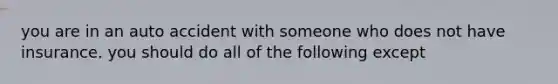 you are in an auto accident with someone who does not have insurance. you should do all of the following except