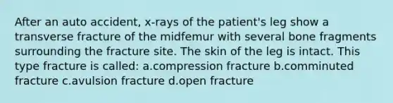 After an auto accident, x-rays of the patient's leg show a transverse fracture of the midfemur with several bone fragments surrounding the fracture site. The skin of the leg is intact. This type fracture is called: a.compression fracture b.comminuted fracture c.avulsion fracture d.open fracture