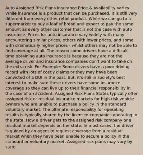 Auto Assigned Risk Plans Insurance Price & Availability Varies While insurance is a product that can be purchased, it is still very different from every other retail product. While we can go to a supermarket to buy a loaf of bread and expect to pay the same amount as every other customer that is not the case with auto insurance. Prices for auto insurance vary widely with many encountering similar prices, others with lower prices, and some with dramatically higher prices - whilst others may not be able to find coverage at all. The reason some drivers have a difficult time obtaining auto insurance is because they are not the average driver and insurance companies don't want to take on the extra risk. For Example: Some drivers have a poor driving record with lots of costly claims or they may have been convicted of a DUI in the past. But, it's still in society's best interest to make sure these drivers have some insurance coverage so they can live up to their financial responsibility in the case of an accident. Assigned Risk Plans States typically offer assigned risk or residual insurance markets for high risk vehicle owners who are unable to purchase a policy in the standard voluntary market. The ultimate responsibility for operating results is typically shared by the licensed companies operating in the state. How a driver gets to the assigned risk company or a residual market depends on the state. In most cases, the driver is guided by an agent to request coverage from a residual market when they have been unable to secure a policy in the standard or voluntary market. Assigned risk plans may vary by state.