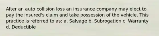 After an auto collision loss an insurance company may elect to pay the insured's claim and take possession of the vehicle. This practice is referred to as: a. Salvage b. Subrogation c. Warranty d. Deductible