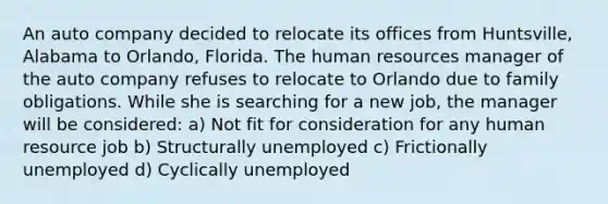 An auto company decided to relocate its offices from Huntsville, Alabama to Orlando, Florida. The human resources manager of the auto company refuses to relocate to Orlando due to family obligations. While she is searching for a new job, the manager will be considered: a) Not fit for consideration for any human resource job b) Structurally unemployed c) Frictionally unemployed d) Cyclically unemployed