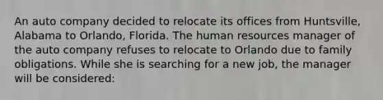 An auto company decided to relocate its offices from Huntsville, Alabama to Orlando, Florida. The human resources manager of the auto company refuses to relocate to Orlando due to family obligations. While she is searching for a new job, the manager will be considered: