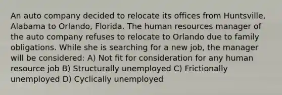 An auto company decided to relocate its offices from Huntsville, Alabama to Orlando, Florida. The human resources manager of the auto company refuses to relocate to Orlando due to family obligations. While she is searching for a new job, the manager will be considered: A) Not fit for consideration for any human resource job B) Structurally unemployed C) Frictionally unemployed D) Cyclically unemployed