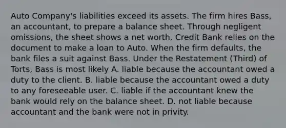 Auto Company's liabilities exceed its assets. The firm hires Bass, an accountant, to prepare a balance sheet. Through negligent omissions, the sheet shows a net worth. Credit Bank relies on the document to make a loan to Auto. When the firm defaults, the bank files a suit against Bass. Under the Restatement (Third) of Torts, Bass is most likely A. liable because the accountant owed a duty to the client. B. liable because the accountant owed a duty to any foreseeable user. C. liable if the accountant knew the bank would rely on the balance sheet. D. not liable because accountant and the bank were not in privity.