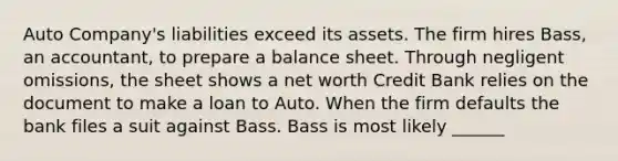 Auto Company's liabilities exceed its assets. The firm hires Bass, an accountant, to prepare a balance sheet. Through negligent omissions, the sheet shows a net worth Credit Bank relies on the document to make a loan to Auto. When the firm defaults the bank files a suit against Bass. Bass is most likely ______