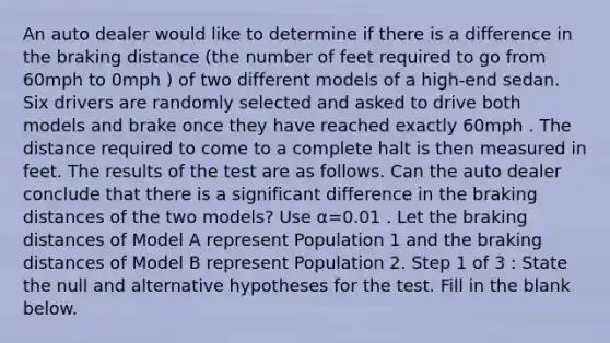 An auto dealer would like to determine if there is a difference in the braking distance (the number of feet required to go from 60mph to 0mph ) of two different models of a high-end sedan. Six drivers are randomly selected and asked to drive both models and brake once they have reached exactly 60mph . The distance required to come to a complete halt is then measured in feet. The results of the test are as follows. Can the auto dealer conclude that there is a significant difference in the braking distances of the two models? Use α=0.01 . Let the braking distances of Model A represent Population 1 and the braking distances of Model B represent Population 2. Step 1 of 3 : State the null and alternative hypotheses for the test. Fill in the blank below.