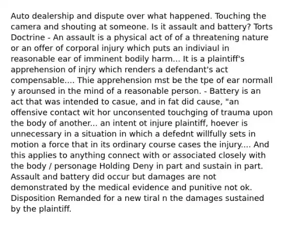 Auto dealership and dispute over what happened. Touching the camera and shouting at someone. Is it assault and battery? Torts Doctrine - An assault is a physical act of of a threatening nature or an offer of corporal injury which puts an indiviaul in reasonable ear of imminent bodily harm... It is a plaintiff's apprehension of injry which renders a defendant's act compensable.... Thie apprehension mst be the tpe of ear normall y arounsed in the mind of a reasonable person. - Battery is an act that was intended to casue, and in fat did cause, "an offensive contact wit hor unconsented touchging of trauma upon the body of another... an intent ot injure plaintiff, hoever is unnecessary in a situation in which a defednt willfully sets in motion a force that in its ordinary course cases the injury.... And this applies to anything connect with or associated closely with the body / personage Holding Deny in part and sustain in part. Assault and battery did occur but damages are not demonstrated by the medical evidence and punitive not ok. Disposition Remanded for a new tiral n the damages sustained by the plaintiff.