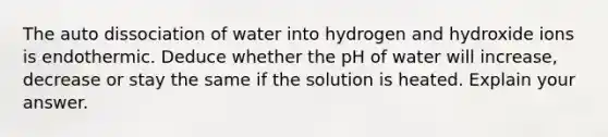 The auto dissociation of water into hydrogen and hydroxide ions is endothermic. Deduce whether the pH of water will increase, decrease or stay the same if the solution is heated. Explain your answer.