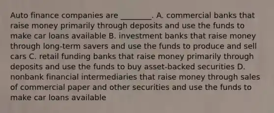 Auto finance companies are​ ________. A. commercial banks that raise money primarily through deposits and use the funds to make car loans available B. investment banks that raise money through​ long-term savers and use the funds to produce and sell cars C. retail funding banks that raise money primarily through deposits and use the funds to buy​ asset-backed securities D. nonbank financial intermediaries that raise money through sales of commercial paper and other securities and use the funds to make car loans available