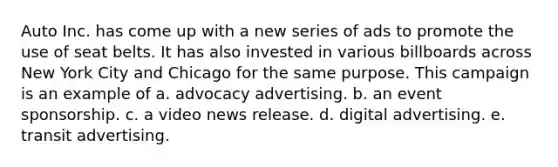 Auto Inc. has come up with a new series of ads to promote the use of seat belts. It has also invested in various billboards across New York City and Chicago for the same purpose. This campaign is an example of a. advocacy advertising. b. an event sponsorship. c. a video news release. d. digital advertising. e. transit advertising.