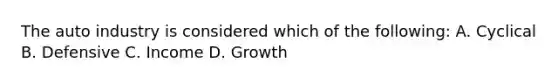 The auto industry is considered which of the following: A. Cyclical B. Defensive C. Income D. Growth