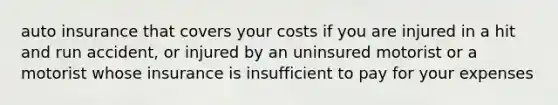 auto insurance that covers your costs if you are injured in a hit and run accident, or injured by an uninsured motorist or a motorist whose insurance is insufficient to pay for your expenses