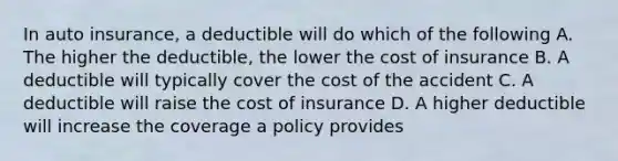 In auto insurance, a deductible will do which of the following A. The higher the deductible, the lower the cost of insurance B. A deductible will typically cover the cost of the accident C. A deductible will raise the cost of insurance D. A higher deductible will increase the coverage a policy provides