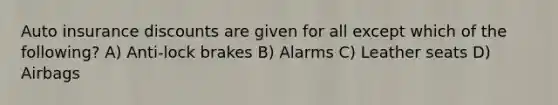 Auto insurance discounts are given for all except which of the following? A) Anti-lock brakes B) Alarms C) Leather seats D) Airbags