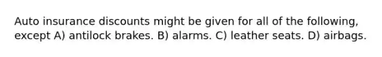 Auto insurance discounts might be given for all of the following, except A) antilock brakes. B) alarms. C) leather seats. D) airbags.