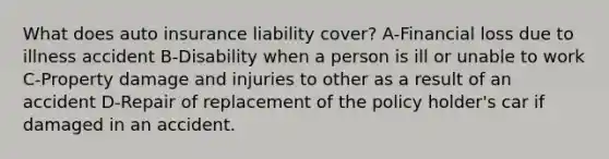 What does auto insurance liability cover? A-Financial loss due to illness accident B-Disability when a person is ill or unable to work C-Property damage and injuries to other as a result of an accident D-Repair of replacement of the policy holder's car if damaged in an accident.