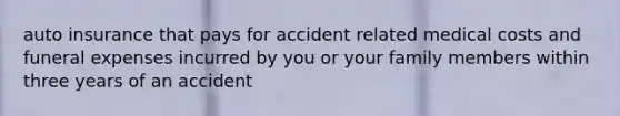 auto insurance that pays for accident related medical costs and funeral expenses incurred by you or your family members within three years of an accident