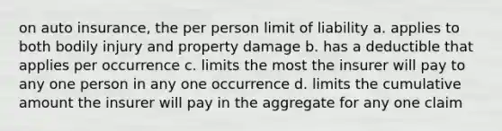 on auto insurance, the per person limit of liability a. applies to both bodily injury and property damage b. has a deductible that applies per occurrence c. limits the most the insurer will pay to any one person in any one occurrence d. limits the cumulative amount the insurer will pay in the aggregate for any one claim