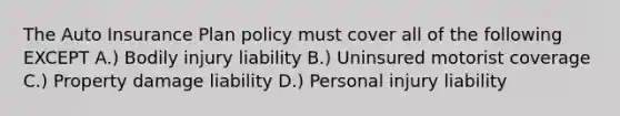 The Auto Insurance Plan policy must cover all of the following EXCEPT A.) Bodily injury liability B.) Uninsured motorist coverage C.) Property damage liability D.) Personal injury liability