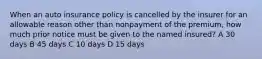 When an auto insurance policy is cancelled by the insurer for an allowable reason other than nonpayment of the premium, how much prior notice must be given to the named insured? A 30 days B 45 days C 10 days D 15 days