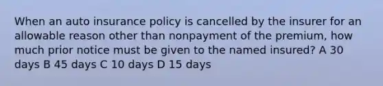 When an auto insurance policy is cancelled by the insurer for an allowable reason other than nonpayment of the premium, how much prior notice must be given to the named insured? A 30 days B 45 days C 10 days D 15 days