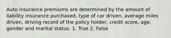 Auto insurance premiums are determined by the amount of liability insurance purchased, type of car driven, average miles driven, driving record of the policy holder, credit score, age, gender and marital status. 1. True 2. False