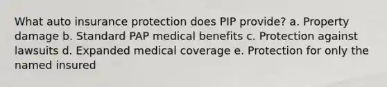 What auto insurance protection does PIP provide? a. Property damage b. Standard PAP medical benefits c. Protection against lawsuits d. Expanded medical coverage e. Protection for only the named insured