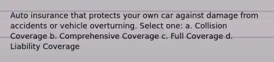 Auto insurance that protects your own car against damage from accidents or vehicle overturning. Select one: a. Collision Coverage b. Comprehensive Coverage c. Full Coverage d. Liability Coverage